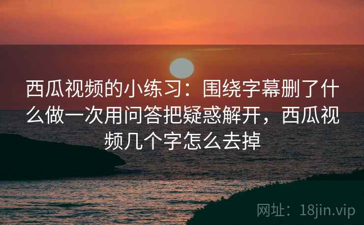 西瓜视频的小练习:围绕字幕删了什么做一次用问答把疑惑解开,西瓜视频几个字怎么去掉