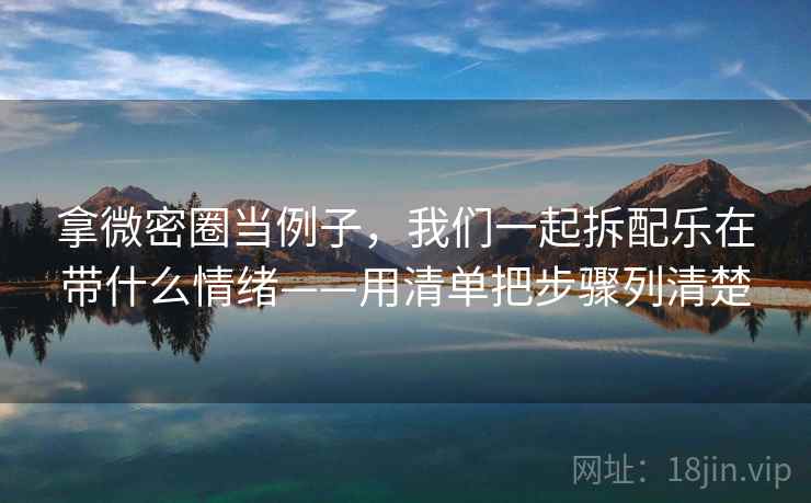 拿微密圈当例子,我们一起拆配乐在带什么情绪——用清单把步骤列清楚