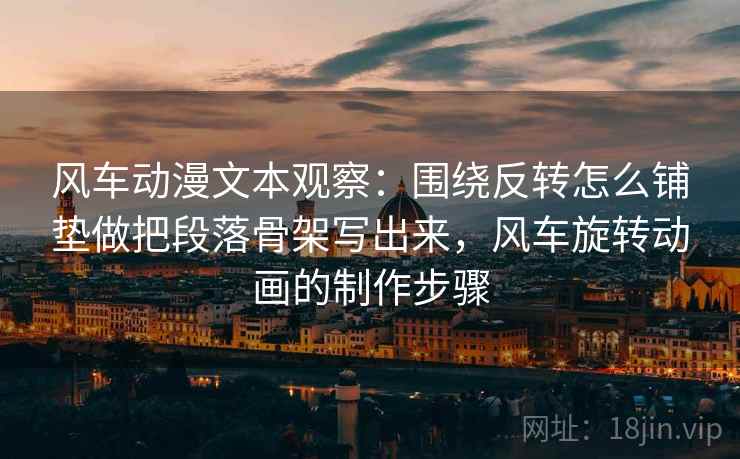 风车动漫文本观察:围绕反转怎么铺垫做把段落骨架写出来,风车旋转动画的制作步骤