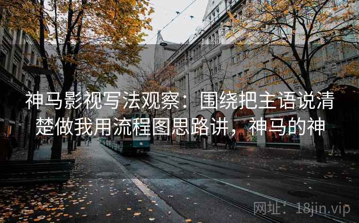 神马影视写法观察：围绕把主语说清楚做我用流程图思路讲，神马的神