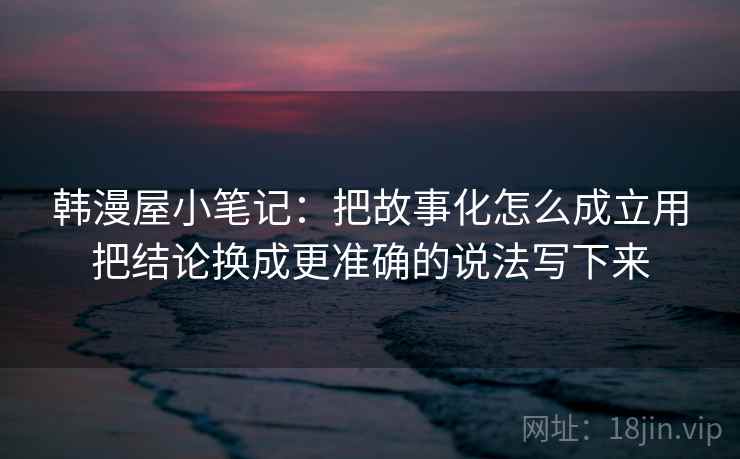 韩漫屋小笔记：把故事化怎么成立用把结论换成更准确的说法写下来