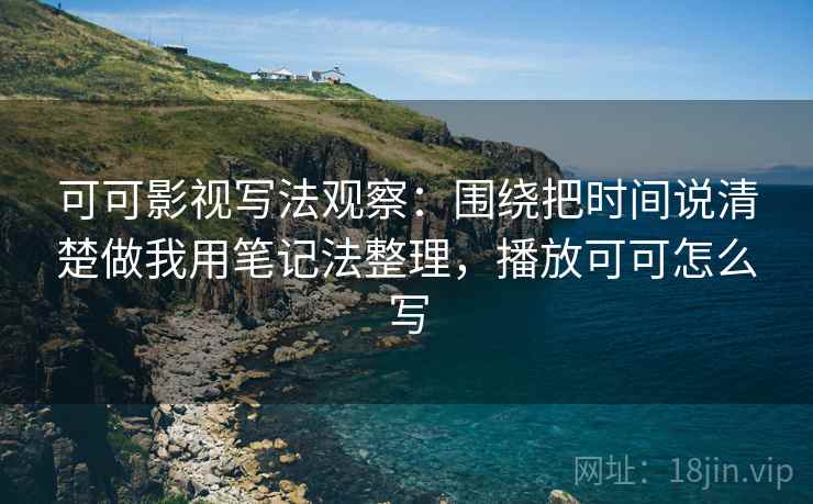 可可影视写法观察:围绕把时间说清楚做我用笔记法整理,播放可可怎么写