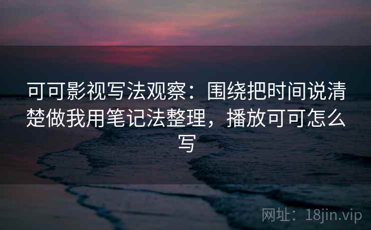 可可影视写法观察:围绕把时间说清楚做我用笔记法整理,播放可可怎么写